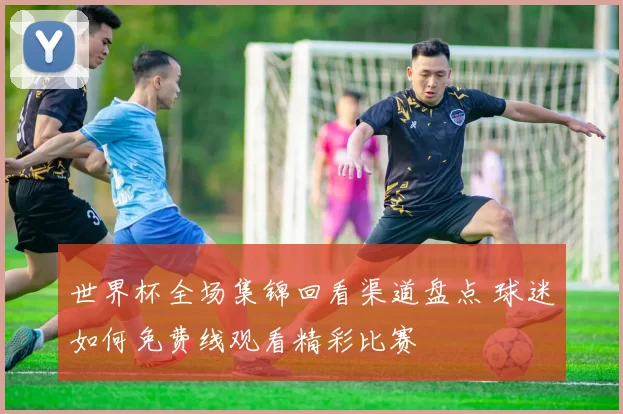 世界杯全场集锦回看渠道盘点 球迷如何免费线观看精彩比赛