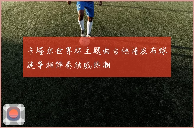 卡塔尔世界杯主题曲吉他谱发布球迷争相弹奏助威热潮