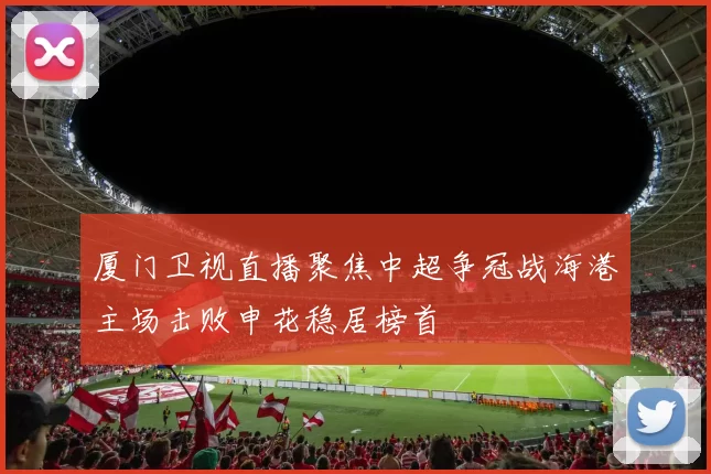 厦门卫视直播聚焦中超争冠战海港主场击败申花稳居榜首