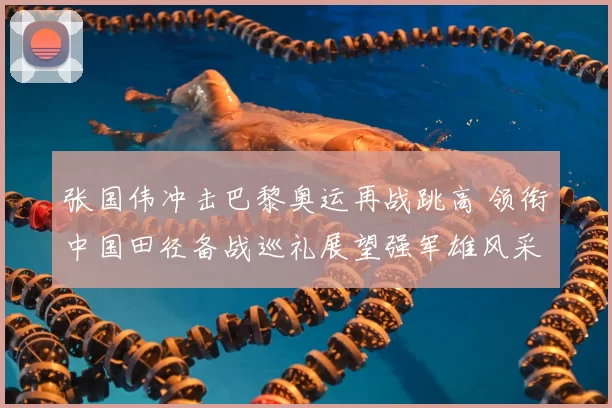 张国伟冲击巴黎奥运再战跳高 领衔中国田径备战巡礼展望强军雄风采