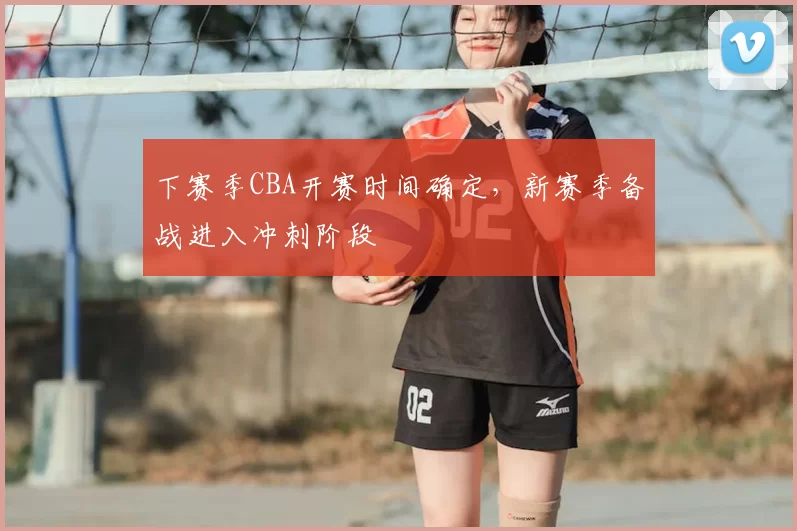 下赛季CBA开赛时间确定，新赛季备战进入冲刺阶段