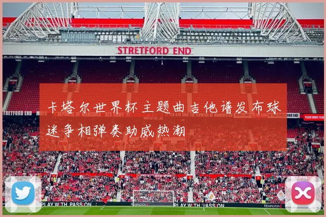 卡塔尔世界杯主题曲吉他谱发布球迷争相弹奏助威热潮