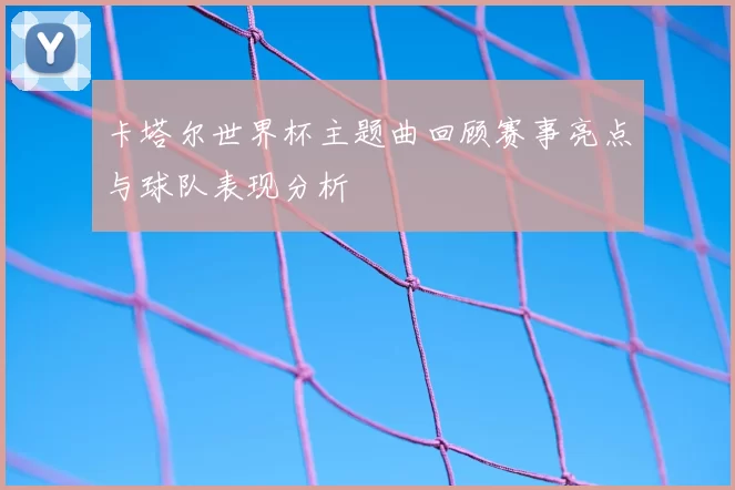 卡塔尔世界杯主题曲回顾赛事亮点与球队表现分析
