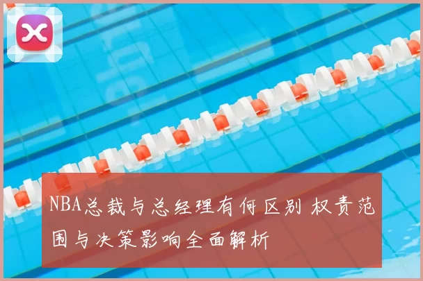 NBA总裁与总经理有何区别 权责范围与决策影响全面解析