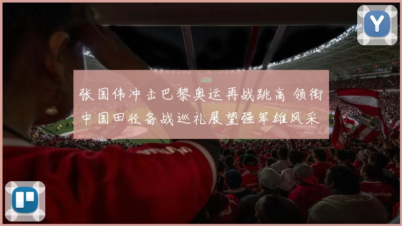 张国伟冲击巴黎奥运再战跳高 领衔中国田径备战巡礼展望强军雄风采