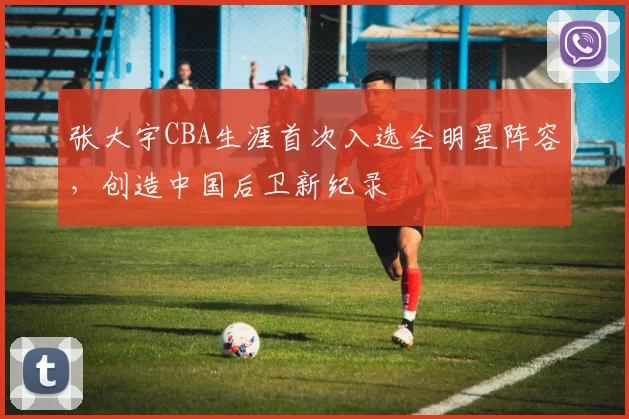 张大宇CBA生涯首次入选全明星阵容，创造中国后卫新纪录