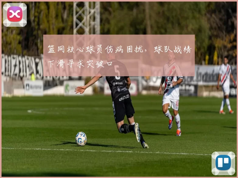 篮网核心球员伤病困扰，球队战绩下滑寻求突破口