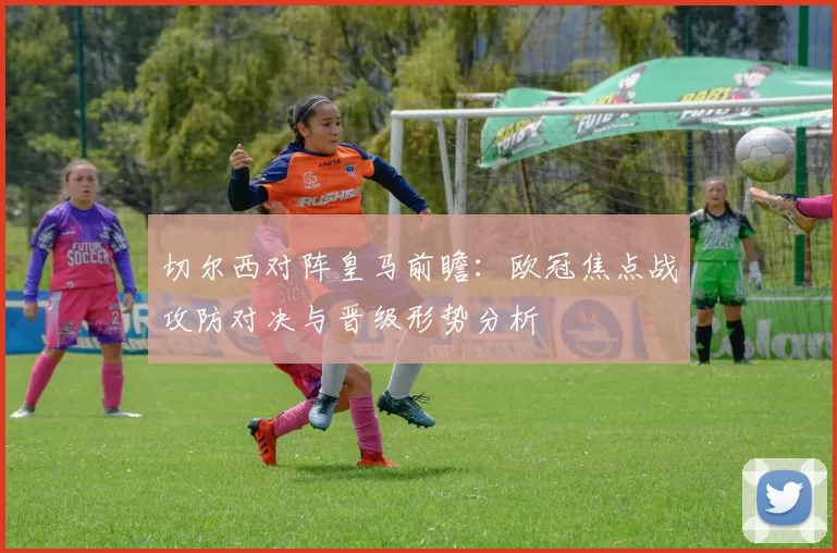 切尔西对阵皇马前瞻：欧冠焦点战攻防对决与晋级形势分析