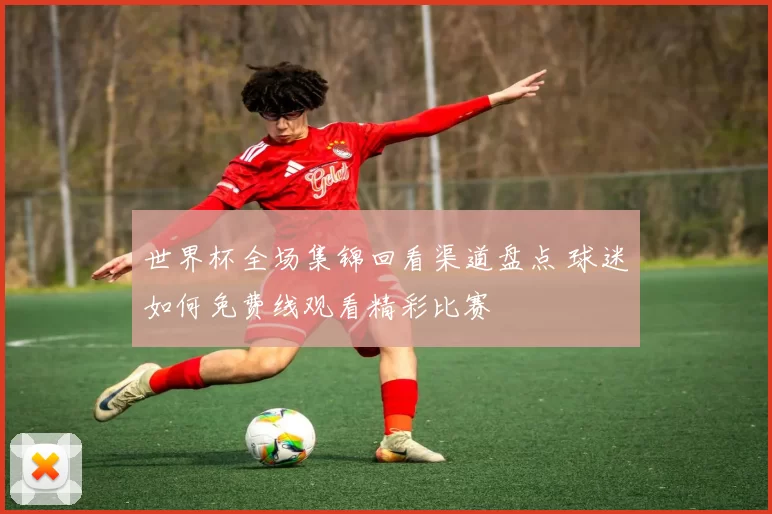 世界杯全场集锦回看渠道盘点 球迷如何免费线观看精彩比赛
