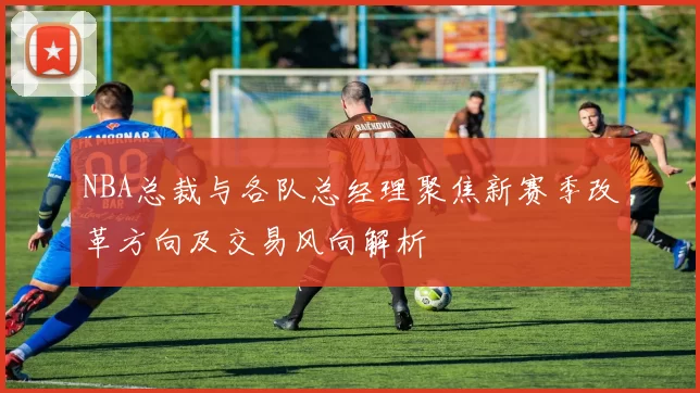 NBA总裁与各队总经理聚焦新赛季改革方向及交易风向解析