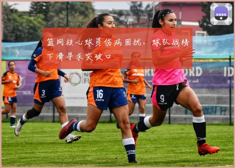 篮网核心球员伤病困扰，球队战绩下滑寻求突破口