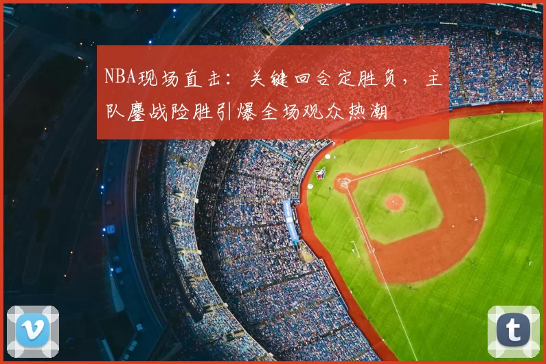NBA现场直击：关键回合定胜负，主队鏖战险胜引爆全场观众热潮