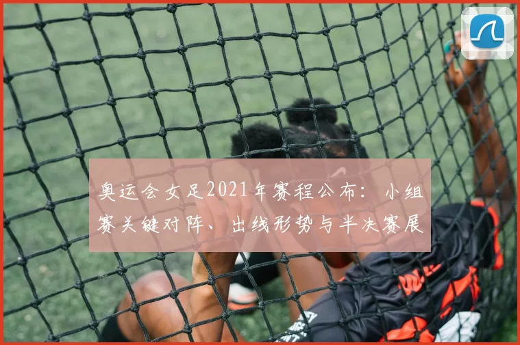 奥运会女足2021年赛程公布：小组赛关键对阵、出线形势与半决赛展望