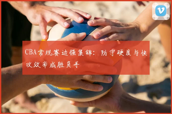 CBA常规赛边强集锦：防守硬度与快攻效率成胜负手