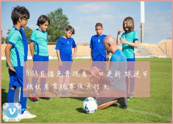 NBA直播免费观看入口更新 球迷可线收看常规赛焦点对决