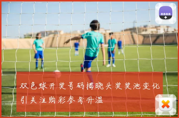 双色球开奖号码揭晓头奖奖池变化引关注购彩参考升温