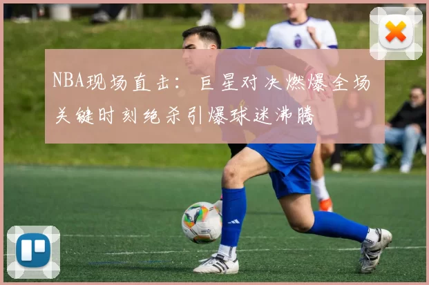 NBA现场直击：巨星对决燃爆全场 关键时刻绝杀引爆球迷沸腾