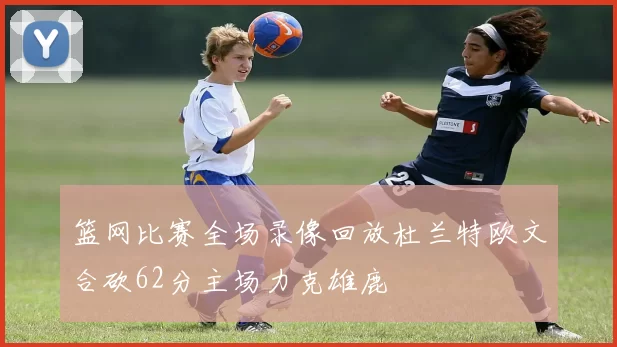 篮网比赛全场录像回放杜兰特欧文合砍62分主场力克雄鹿