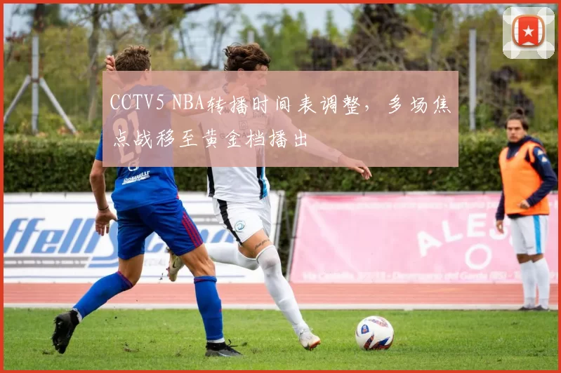 CCTV5 NBA转播时间表调整,多场焦点战移至黄金档播出