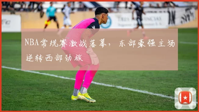 NBA常规赛激战落幕,东部豪强主场逆转西部劲旅