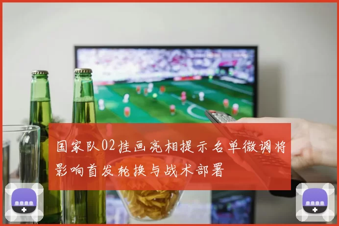 国家队02挂画亮相提示名单微调将影响首发轮换与战术部署