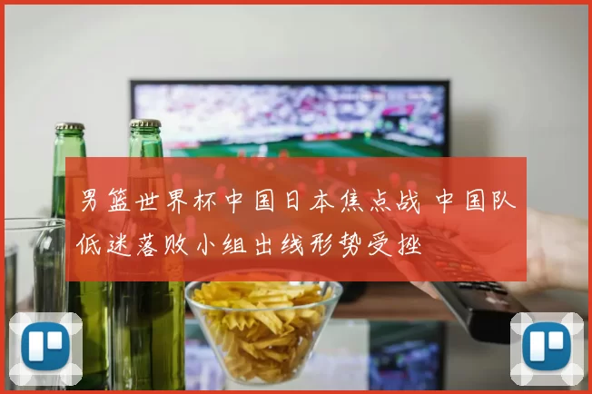 男篮世界杯中国日本焦点战 中国队低迷落败小组出线形势受挫