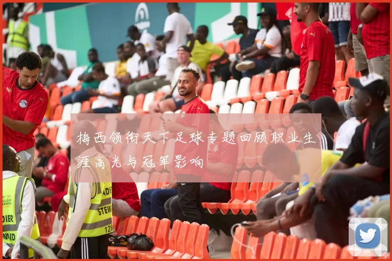 梅西领衔天下足球专题回顾职业生涯高光与冠军影响