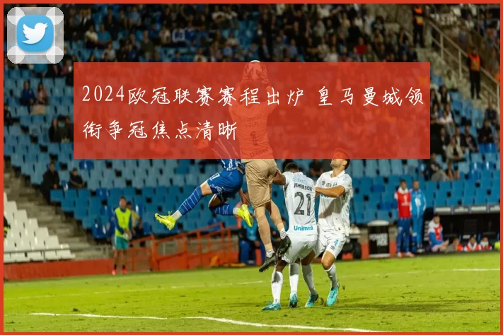 2024欧冠联赛赛程出炉 皇马曼城领衔争冠焦点清晰