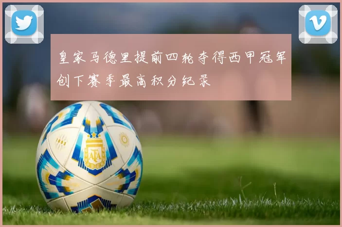 皇家马德里提前四轮夺得西甲冠军创下赛季最高积分纪录