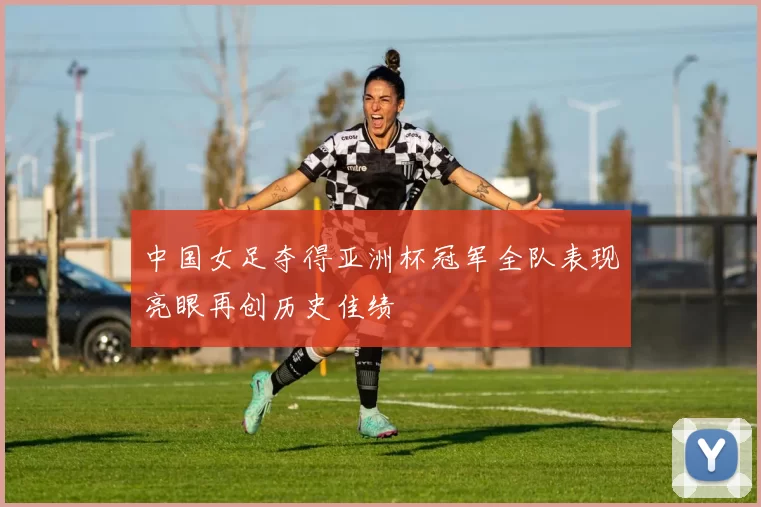 中国女足夺得亚洲杯冠军全队表现亮眼再创历史佳绩