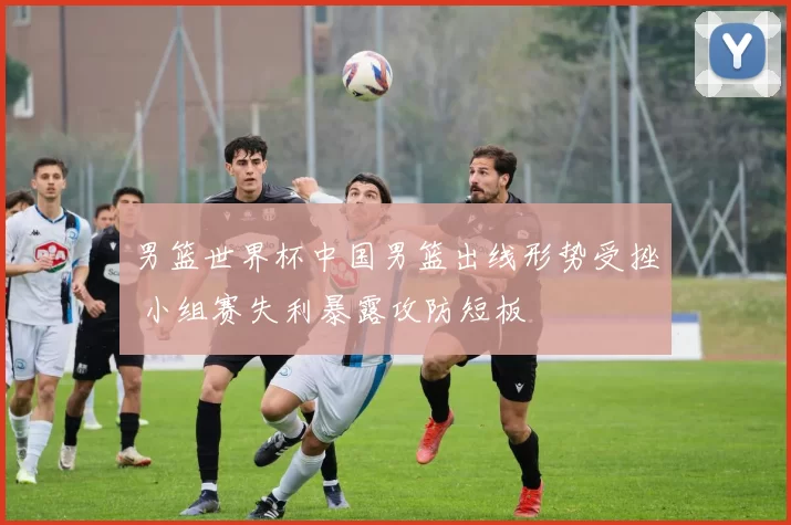 男篮世界杯中国男篮出线形势受挫 小组赛失利暴露攻防短板