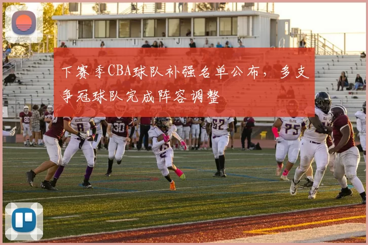 下赛季CBA球队补强名单公布,多支争冠球队完成阵容调整