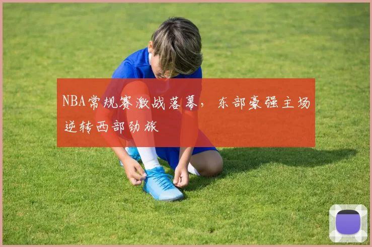 NBA常规赛激战落幕,东部豪强主场逆转西部劲旅