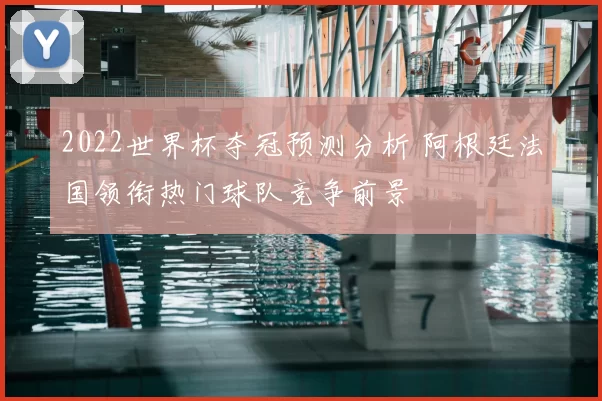2022世界杯夺冠预测分析 阿根廷法国领衔热门球队竞争前景