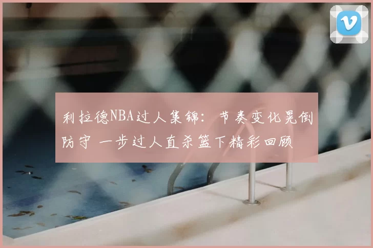 利拉德NBA过人集锦：节奏变化晃倒防守 一步过人直杀篮下精彩回顾