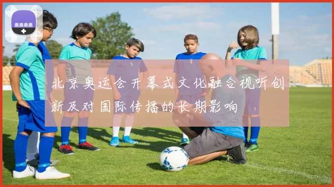 北京奥运会开幕式文化融合视听创新及对国际传播的长期影响