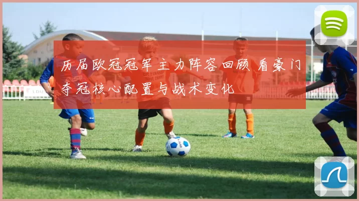 历届欧冠冠军主力阵容回顾 看豪门夺冠核心配置与战术变化