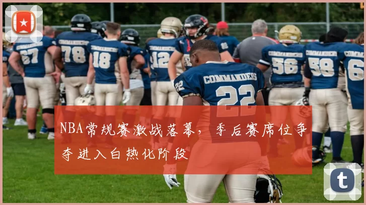 NBA常规赛激战落幕，季后赛席位争夺进入白热化阶段