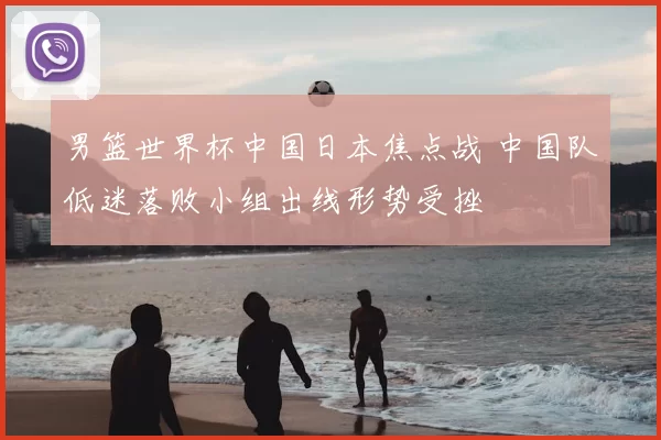 男篮世界杯中国日本焦点战 中国队低迷落败小组出线形势受挫