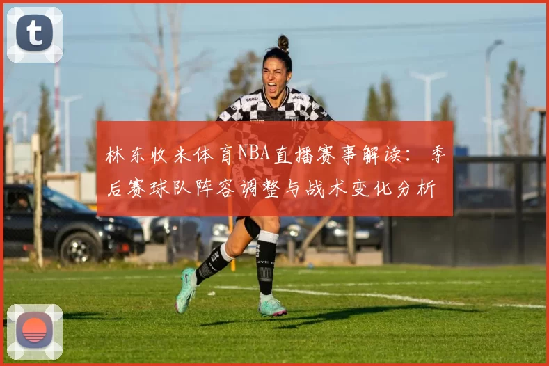 林东收米体育NBA直播赛事解读：季后赛球队阵容调整与战术变化分析