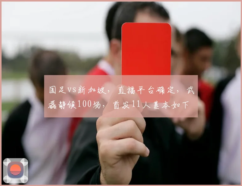 国足vs新加坡，直播平台确定，武磊静候100场，首发11人基本如下