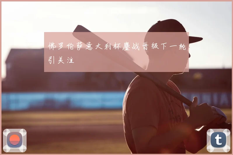 佛罗伦萨意大利杯鏖战晋级下一轮引关注