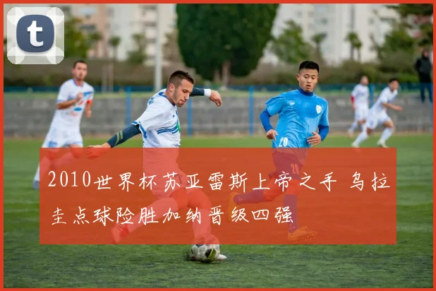 2010世界杯苏亚雷斯上帝之手 乌拉圭点球险胜加纳晋级四强