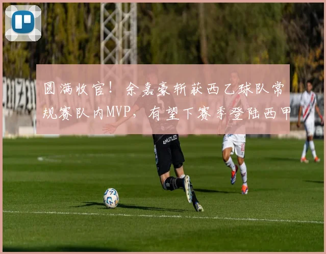 圆满收官！余嘉豪斩获西乙球队常规赛队内MVP，有望下赛季登陆西甲_赛场_欧洲_联赛